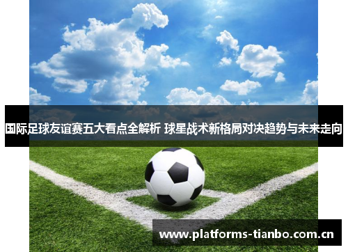 国际足球友谊赛五大看点全解析 球星战术新格局对决趋势与未来走向